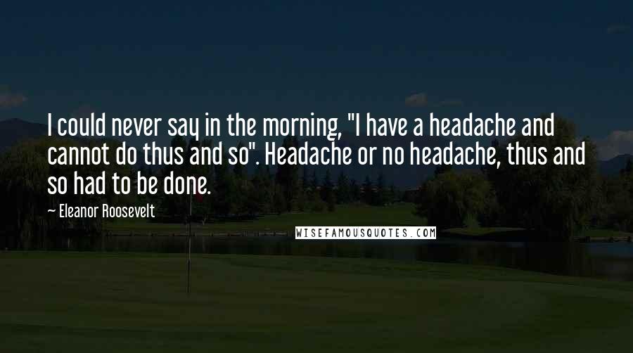 Eleanor Roosevelt Quotes: I could never say in the morning, "I have a headache and cannot do thus and so". Headache or no headache, thus and so had to be done.