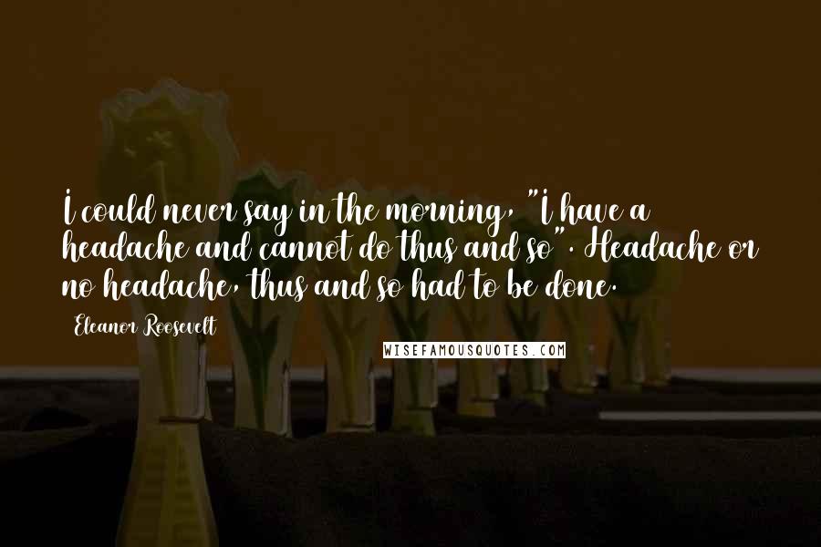 Eleanor Roosevelt Quotes: I could never say in the morning, "I have a headache and cannot do thus and so". Headache or no headache, thus and so had to be done.
