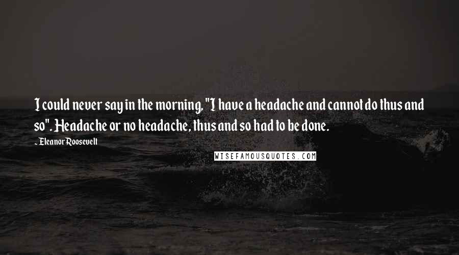 Eleanor Roosevelt Quotes: I could never say in the morning, "I have a headache and cannot do thus and so". Headache or no headache, thus and so had to be done.