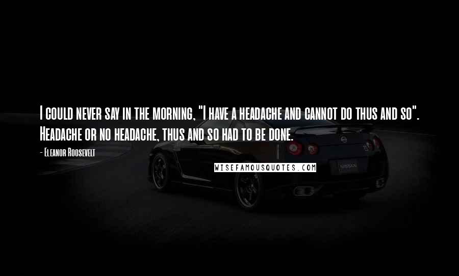 Eleanor Roosevelt Quotes: I could never say in the morning, "I have a headache and cannot do thus and so". Headache or no headache, thus and so had to be done.