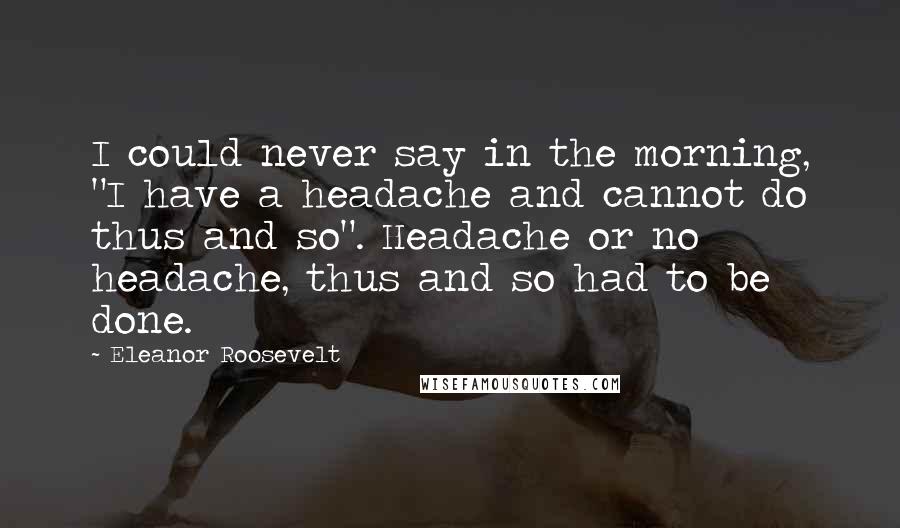 Eleanor Roosevelt Quotes: I could never say in the morning, "I have a headache and cannot do thus and so". Headache or no headache, thus and so had to be done.
