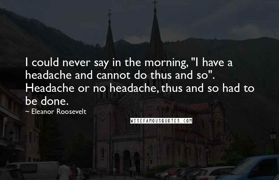 Eleanor Roosevelt Quotes: I could never say in the morning, "I have a headache and cannot do thus and so". Headache or no headache, thus and so had to be done.