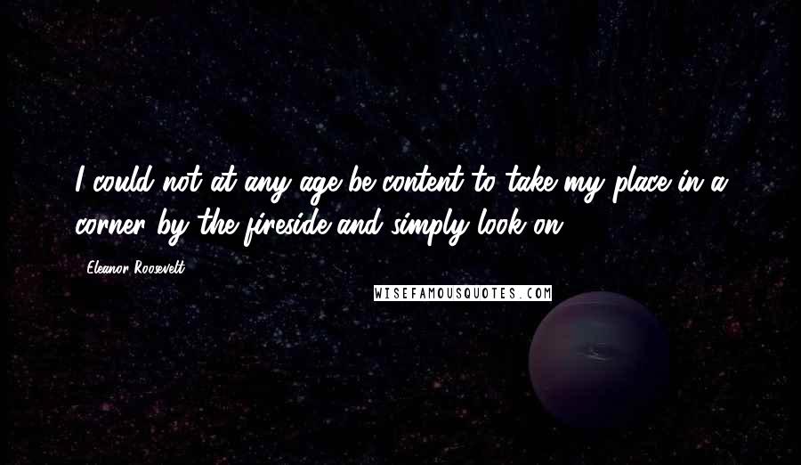 Eleanor Roosevelt Quotes: I could not at any age be content to take my place in a corner by the fireside and simply look on.