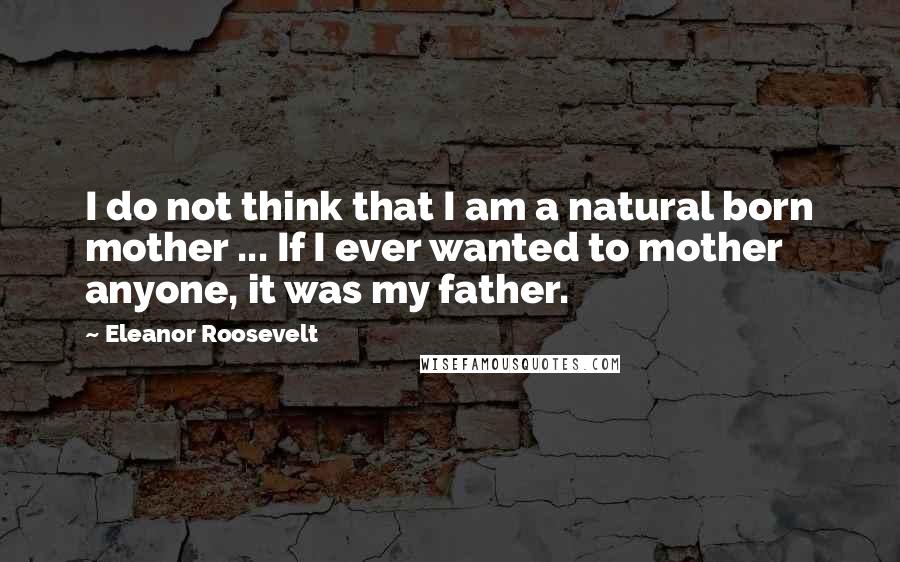 Eleanor Roosevelt Quotes: I do not think that I am a natural born mother ... If I ever wanted to mother anyone, it was my father.