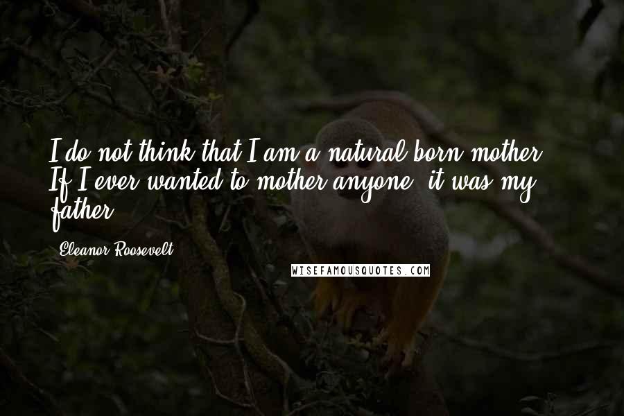 Eleanor Roosevelt Quotes: I do not think that I am a natural born mother ... If I ever wanted to mother anyone, it was my father.