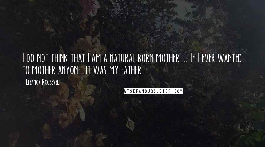 Eleanor Roosevelt Quotes: I do not think that I am a natural born mother ... If I ever wanted to mother anyone, it was my father.