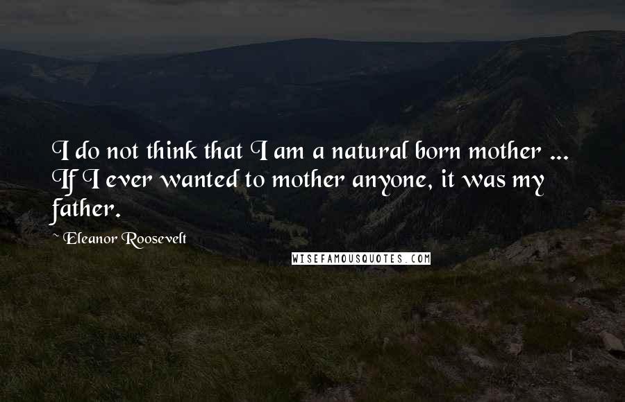 Eleanor Roosevelt Quotes: I do not think that I am a natural born mother ... If I ever wanted to mother anyone, it was my father.