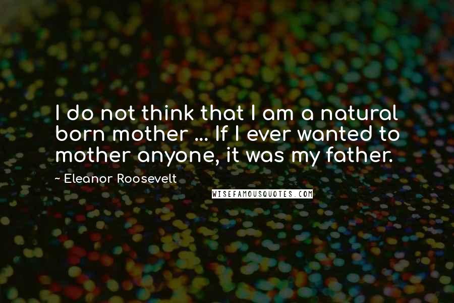 Eleanor Roosevelt Quotes: I do not think that I am a natural born mother ... If I ever wanted to mother anyone, it was my father.