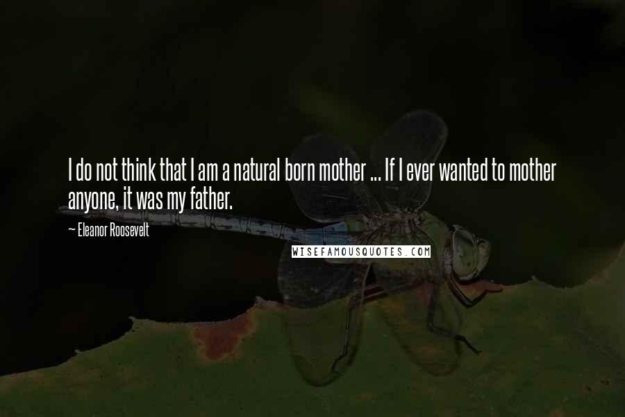 Eleanor Roosevelt Quotes: I do not think that I am a natural born mother ... If I ever wanted to mother anyone, it was my father.