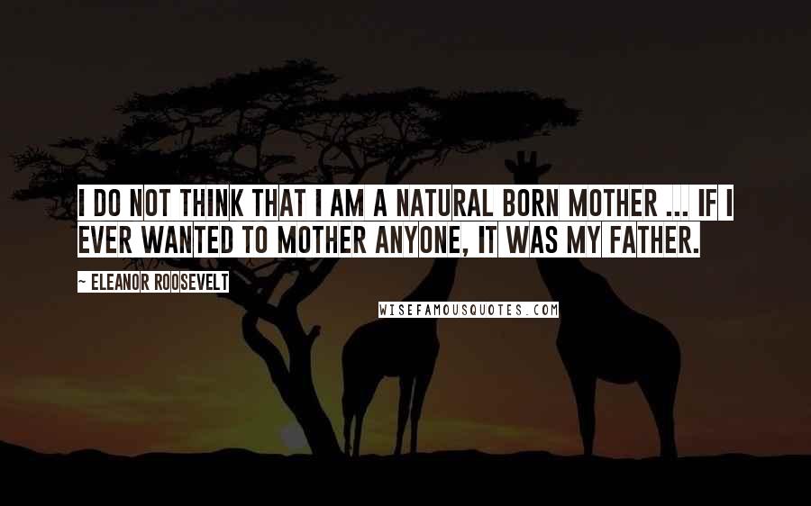 Eleanor Roosevelt Quotes: I do not think that I am a natural born mother ... If I ever wanted to mother anyone, it was my father.