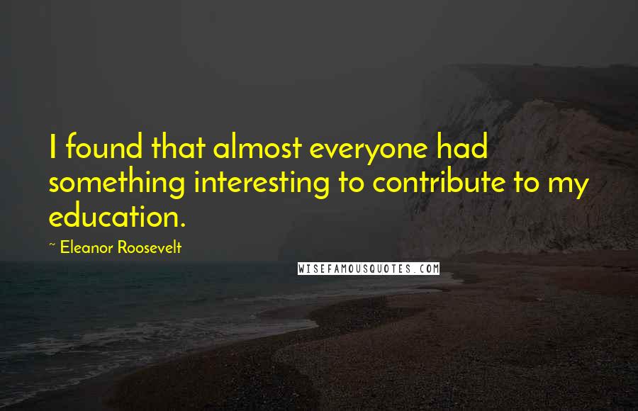 Eleanor Roosevelt Quotes: I found that almost everyone had something interesting to contribute to my education.