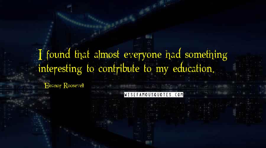 Eleanor Roosevelt Quotes: I found that almost everyone had something interesting to contribute to my education.