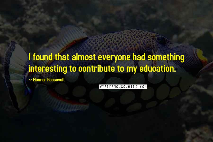 Eleanor Roosevelt Quotes: I found that almost everyone had something interesting to contribute to my education.