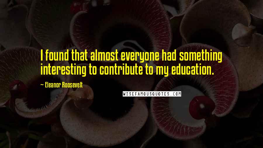 Eleanor Roosevelt Quotes: I found that almost everyone had something interesting to contribute to my education.