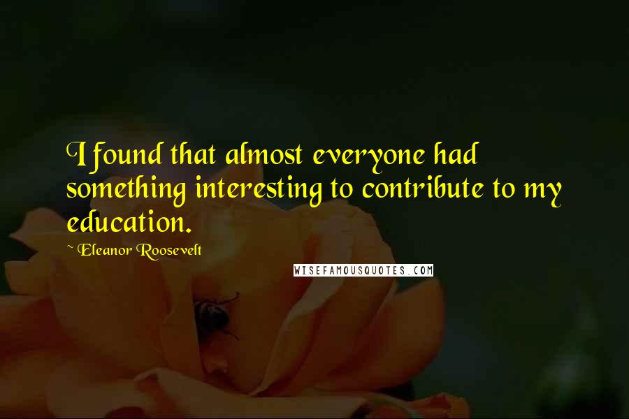 Eleanor Roosevelt Quotes: I found that almost everyone had something interesting to contribute to my education.