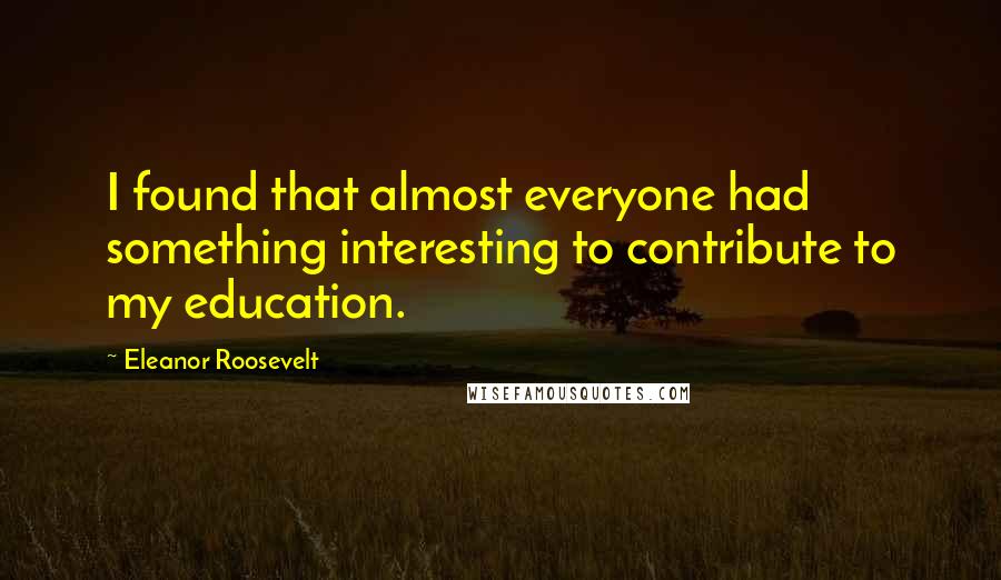 Eleanor Roosevelt Quotes: I found that almost everyone had something interesting to contribute to my education.