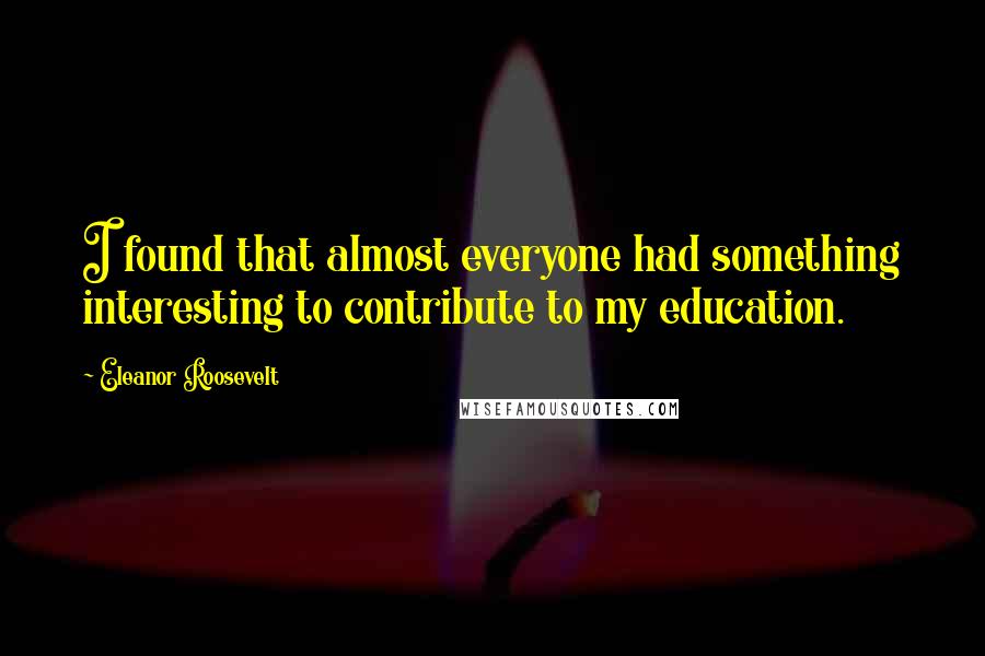 Eleanor Roosevelt Quotes: I found that almost everyone had something interesting to contribute to my education.