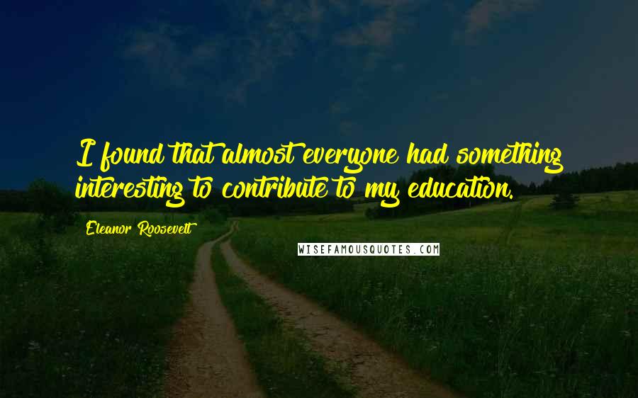 Eleanor Roosevelt Quotes: I found that almost everyone had something interesting to contribute to my education.