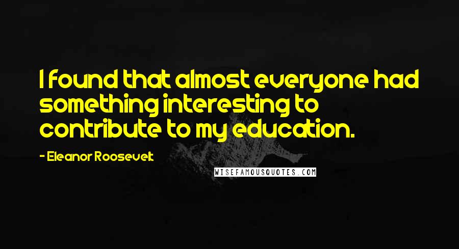 Eleanor Roosevelt Quotes: I found that almost everyone had something interesting to contribute to my education.