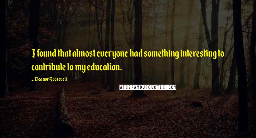 Eleanor Roosevelt Quotes: I found that almost everyone had something interesting to contribute to my education.