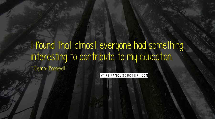 Eleanor Roosevelt Quotes: I found that almost everyone had something interesting to contribute to my education.