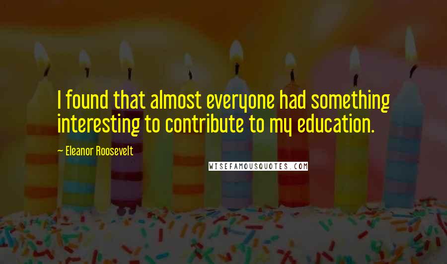 Eleanor Roosevelt Quotes: I found that almost everyone had something interesting to contribute to my education.