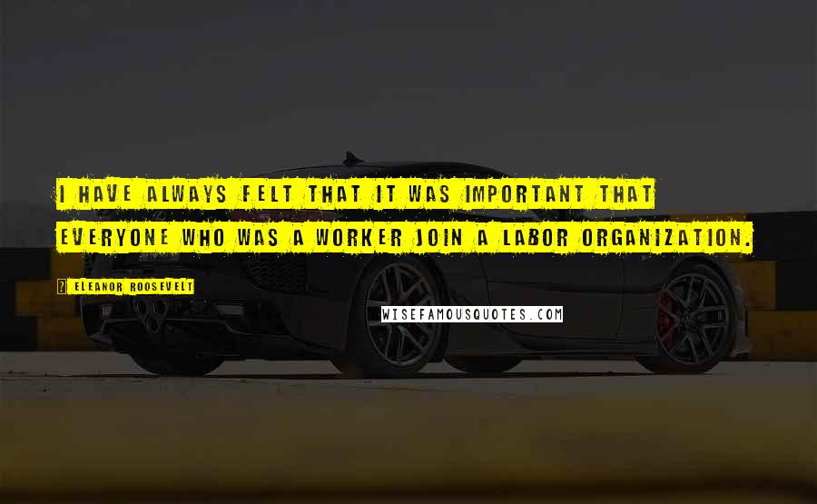 Eleanor Roosevelt Quotes: I have always felt that it was important that everyone who was a worker join a labor organization.