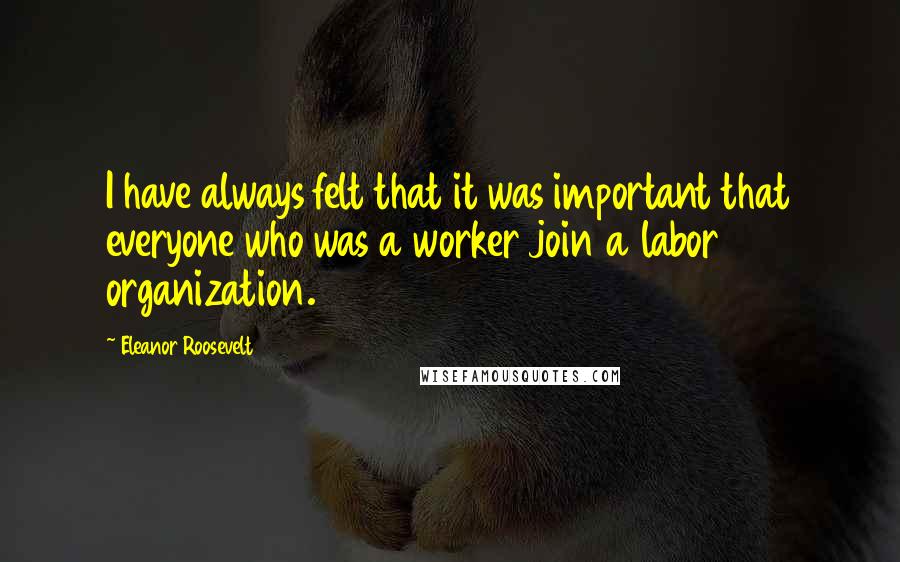 Eleanor Roosevelt Quotes: I have always felt that it was important that everyone who was a worker join a labor organization.