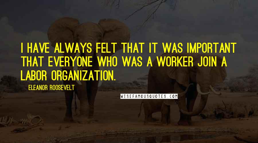 Eleanor Roosevelt Quotes: I have always felt that it was important that everyone who was a worker join a labor organization.