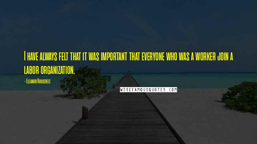 Eleanor Roosevelt Quotes: I have always felt that it was important that everyone who was a worker join a labor organization.