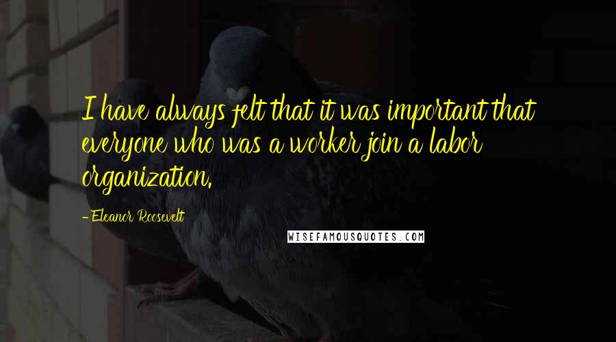 Eleanor Roosevelt Quotes: I have always felt that it was important that everyone who was a worker join a labor organization.