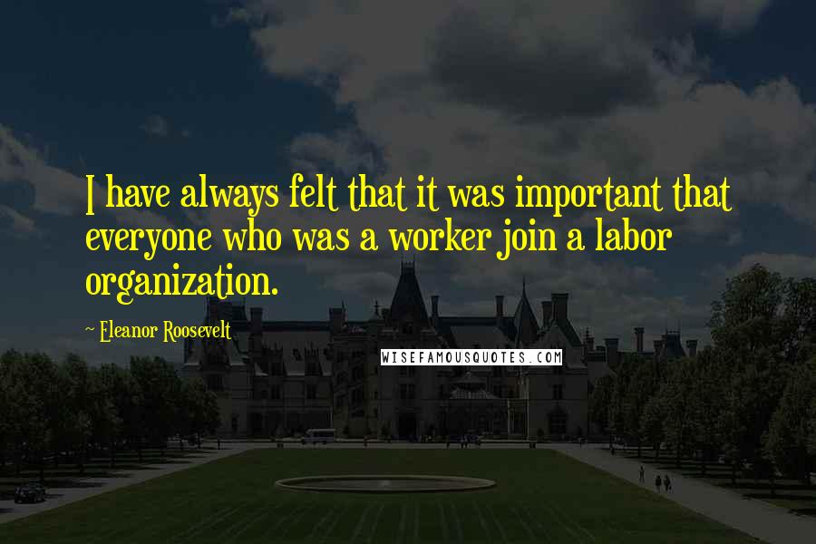 Eleanor Roosevelt Quotes: I have always felt that it was important that everyone who was a worker join a labor organization.