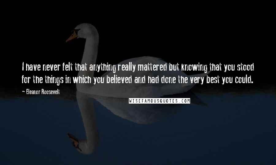 Eleanor Roosevelt Quotes: I have never felt that anything really mattered but knowing that you stood for the things in which you believed and had done the very best you could.