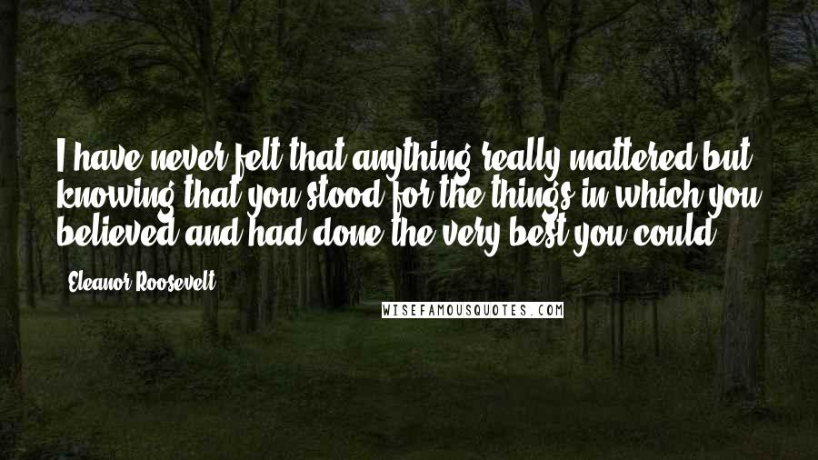 Eleanor Roosevelt Quotes: I have never felt that anything really mattered but knowing that you stood for the things in which you believed and had done the very best you could.