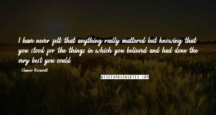 Eleanor Roosevelt Quotes: I have never felt that anything really mattered but knowing that you stood for the things in which you believed and had done the very best you could.