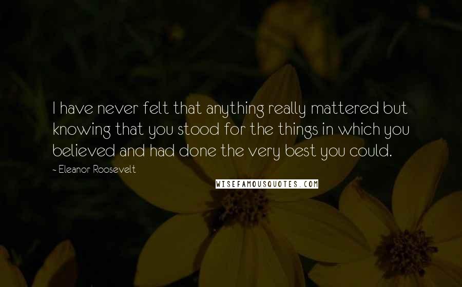 Eleanor Roosevelt Quotes: I have never felt that anything really mattered but knowing that you stood for the things in which you believed and had done the very best you could.