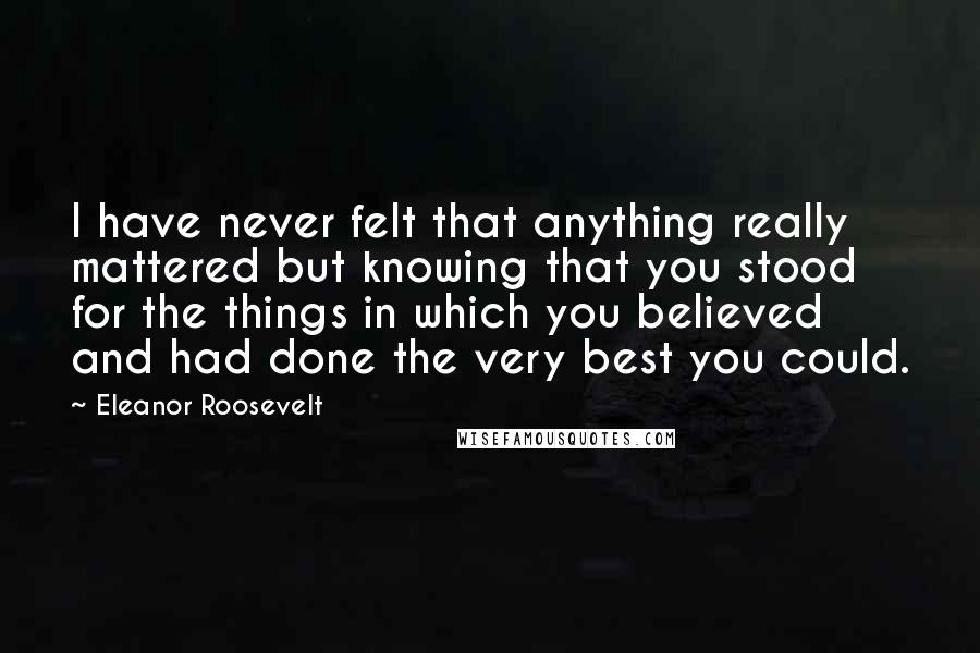 Eleanor Roosevelt Quotes: I have never felt that anything really mattered but knowing that you stood for the things in which you believed and had done the very best you could.