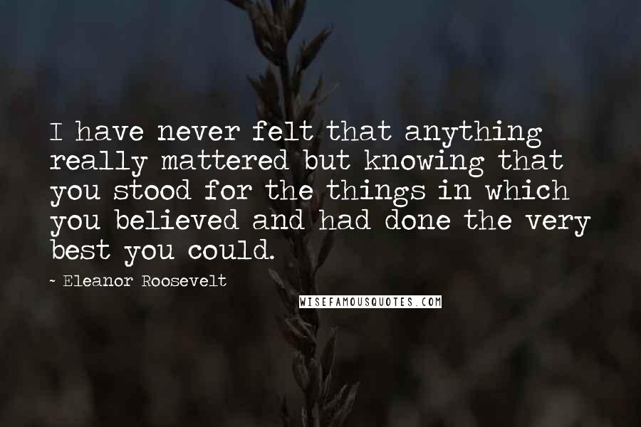 Eleanor Roosevelt Quotes: I have never felt that anything really mattered but knowing that you stood for the things in which you believed and had done the very best you could.