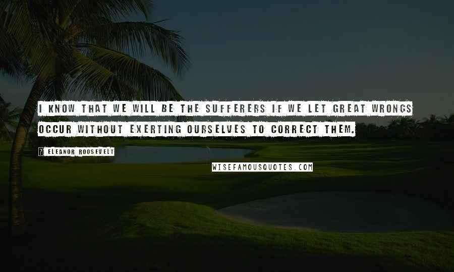 Eleanor Roosevelt Quotes: I know that we will be the sufferers if we let great wrongs occur without exerting ourselves to correct them.