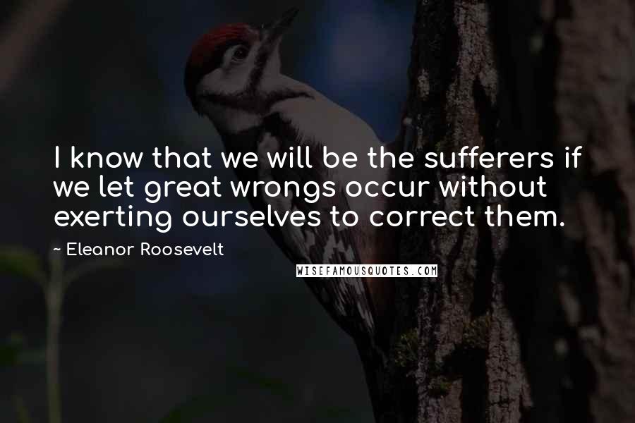 Eleanor Roosevelt Quotes: I know that we will be the sufferers if we let great wrongs occur without exerting ourselves to correct them.