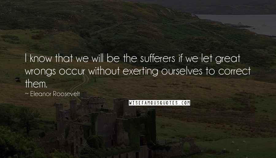 Eleanor Roosevelt Quotes: I know that we will be the sufferers if we let great wrongs occur without exerting ourselves to correct them.