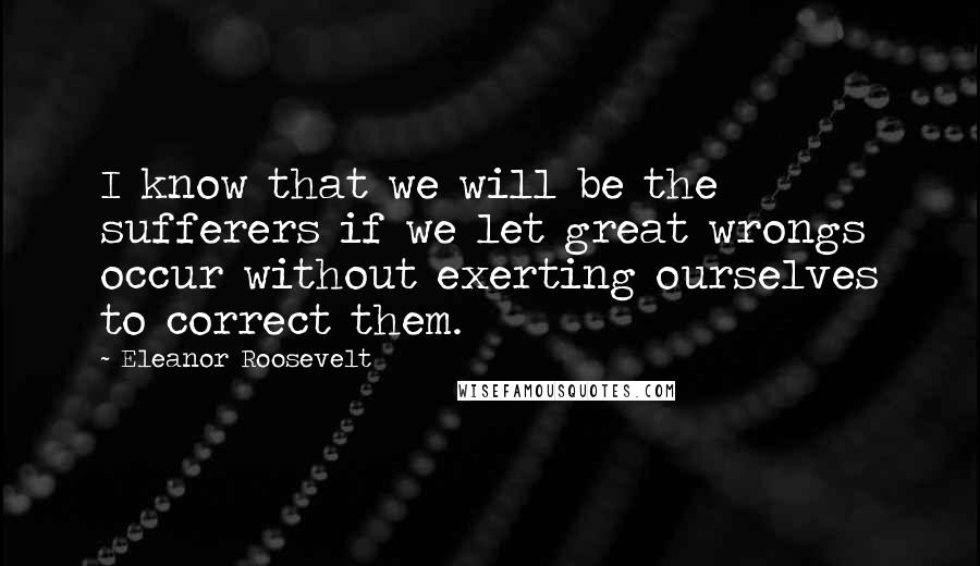 Eleanor Roosevelt Quotes: I know that we will be the sufferers if we let great wrongs occur without exerting ourselves to correct them.