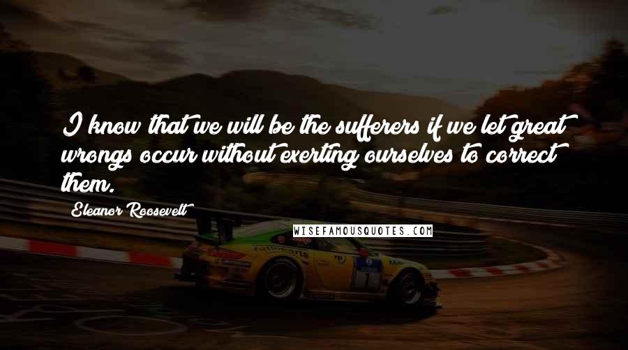 Eleanor Roosevelt Quotes: I know that we will be the sufferers if we let great wrongs occur without exerting ourselves to correct them.