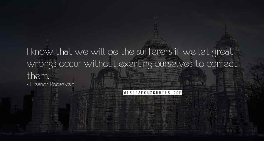 Eleanor Roosevelt Quotes: I know that we will be the sufferers if we let great wrongs occur without exerting ourselves to correct them.