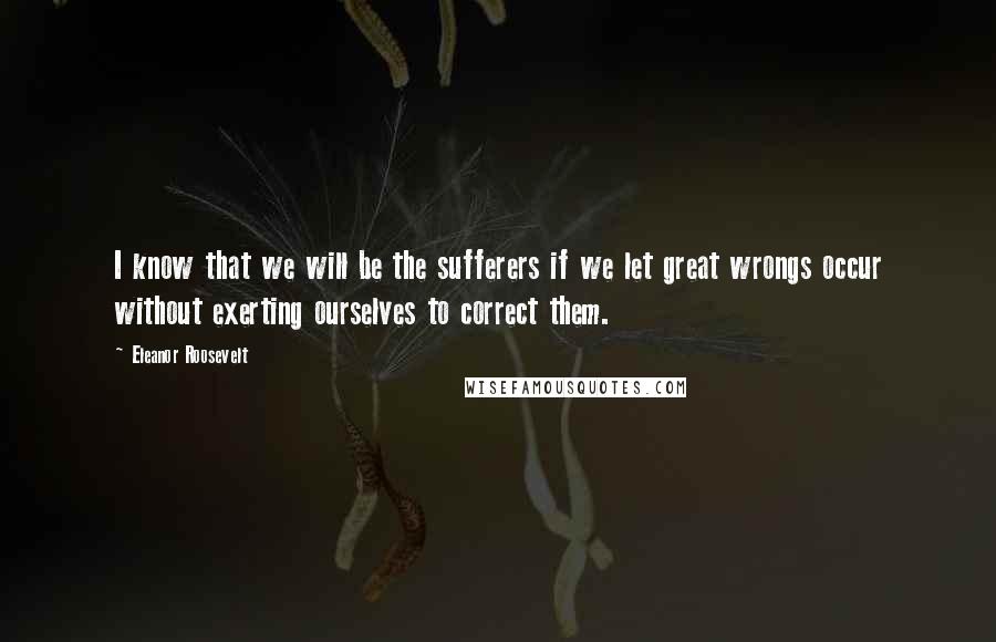 Eleanor Roosevelt Quotes: I know that we will be the sufferers if we let great wrongs occur without exerting ourselves to correct them.