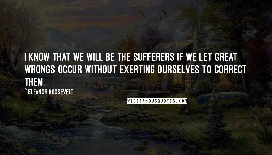 Eleanor Roosevelt Quotes: I know that we will be the sufferers if we let great wrongs occur without exerting ourselves to correct them.