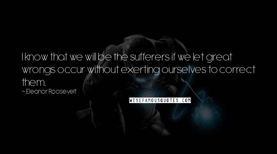 Eleanor Roosevelt Quotes: I know that we will be the sufferers if we let great wrongs occur without exerting ourselves to correct them.