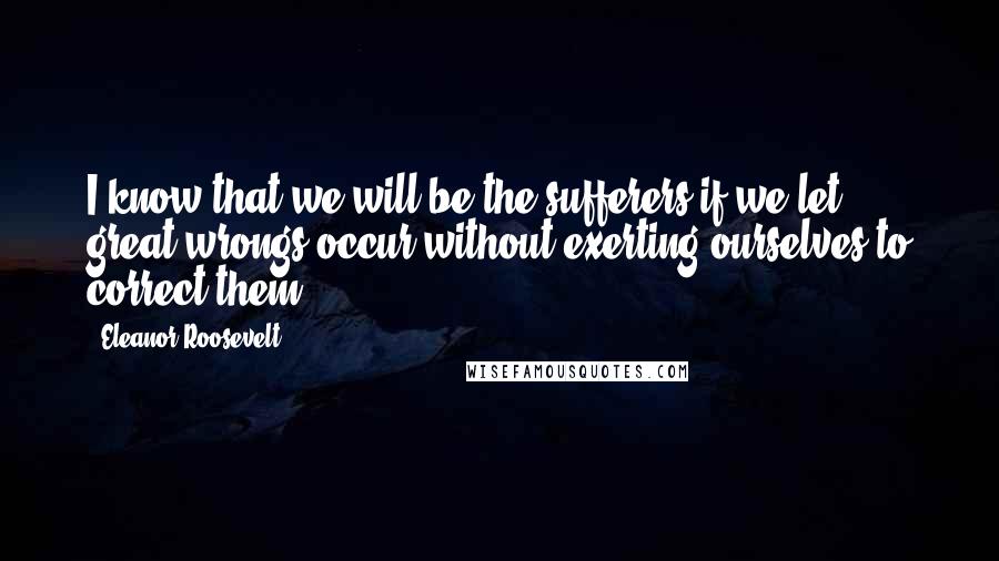 Eleanor Roosevelt Quotes: I know that we will be the sufferers if we let great wrongs occur without exerting ourselves to correct them.