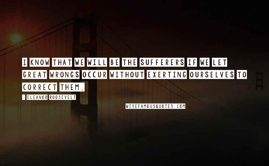 Eleanor Roosevelt Quotes: I know that we will be the sufferers if we let great wrongs occur without exerting ourselves to correct them.