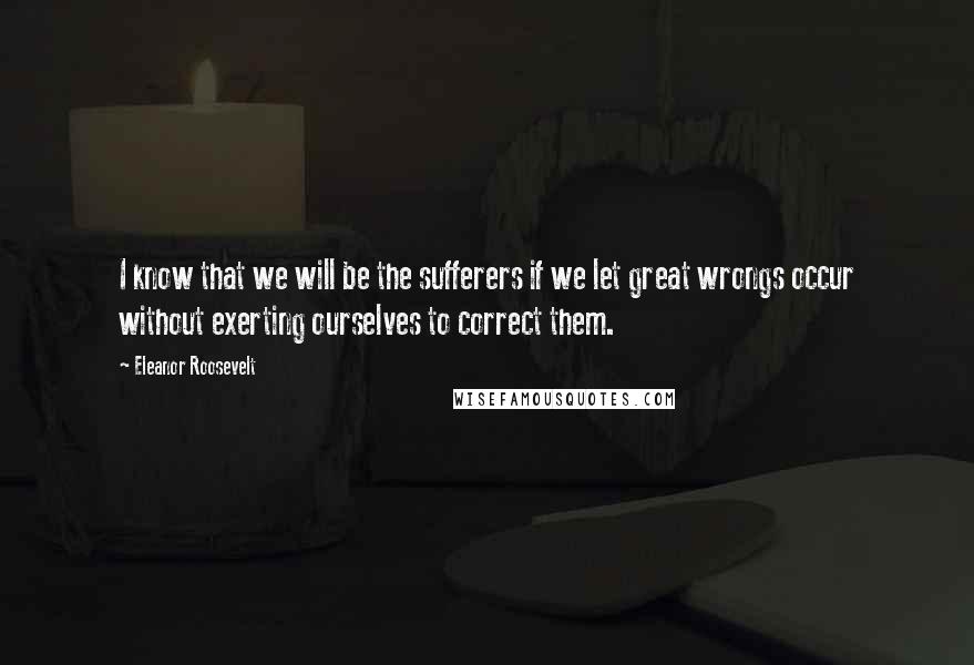 Eleanor Roosevelt Quotes: I know that we will be the sufferers if we let great wrongs occur without exerting ourselves to correct them.